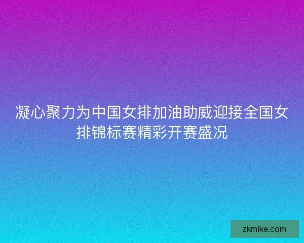凝心聚力为中国女排加油助威迎接全国女排锦标赛精彩开赛盛况